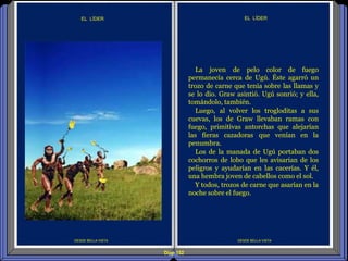 Diap 152
DESDE BELLA VISTA
EL LÍDER
DESDE BELLA VISTA
EL LÍDER
La joven de pelo color de fuego
permanecía cerca de Ugú. Éste agarró un
trozo de carne que tenía sobre las llamas y
se lo dio. Graw asintió. Ugú sonrió; y ella,
tomándolo, también.
Luego, al volver los trogloditas a sus
cuevas, los de Graw llevaban ramas con
fuego, primitivas antorchas que alejarían
las fieras cazadoras que venían en la
penumbra.
Los de la manada de Ugú portaban dos
cochorros de lobo que les avisarían de los
peligros y ayudarían en las cacerías. Y él,
una hembra joven de cabellos como el sol.
Y todos, trozos de carne que asarían en la
noche sobre el fuego.
 