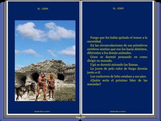Diap 153
DESDE BELLA VISTA
EL LÍDER
DESDE BELLA VISTA
EL LÍDER
Fuego que les había quitado el temor a la
oscuridad.
En las circunvalaciones de sus primitivos
cerebros sentían que eso los hacía distintos,
diferentes a los demás animales.
Graw se durmió pensando en como
dirigir su manada.
Ugú se durmió mirando las llamas.
La joven de pelo color de fuego dormía
junto a él.
Los cochorros de lobo estaban a sus pies.
¿Quién sería el próximo líder de las
manadas?
 