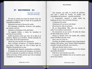 Diap 155
El viejo no estaba muy lejos de donde vivía; sin
embargo, se detuvo bajo el techo de la parada de
transportes públicos.
Esperaría uno que lo llevase de vuelta.
Era domingo, mediodía, invierno, seis grados;
por suerte, con sol.
Además, se festejaba el Día del Padre.
No pagaría boleto, y todos los ómnibus le
servían en esa avenida.
Subió al primer coche que vino. Ni se fijó en el
número. Menos en el destino. Estaba pintado de
otro color. No le dio importancia.
Ahora las cosas tenían otra apariencia.
Pero, al llegar al bulevar, el vehículo dobló en
una plaza y tomó otra vía. Era el único que no
llegaba a la parada de su casa.
El anciano bajó. Seguiría caminando a su destino.
El chistido de la puerta del ómnibus, al cerrarse
tras él, le pareció un pedido de silencio. El frío, al
darle en la cara, le hizo pensar que veía un paisaje
congelado en el tiempo.
DESDE BELLA VISTA DESDE BELLA VISTA
Esa esquina, esa calle, la vereda de enfrente,
una casa a mitad de cuadra, un jardín, una
enredadera de jazmines… aquella muchacha.
Y, lentamente, empezó a andar sobre las
baldosas de hoy y los recuerdos del ayer.
Comienzos de otoño.
Comienzos de un nuevo año liceal.
Él en tercero, ella en primero.
Él, ya desarrollado. Ella, aún con cuerpo de
niña. Y, en ambos, la juventud.
Se conocieron en un recreo. El salón de clases
de ella estaba junto al de él.
Nunca la miraba. Pero ahí estaba ella, callada
entre el bullicio juvenil, cerca.
Pero, una vez, él la vio…
Era baja, de cabello renegrido, lacio, largo hasta la
cintura; piel cetrina, tersa, lozana; labios pequeños,
rosados; mirada profunda, ojos oscuros…
Ojos que decían tantas cosas…
Desde ese momento desaparecieron los demás
que había alrededor.
Solo tuvo conversación para ella.
Y, aunque ella hablaba casi en un susurro, para
él era una música.
RECUERDOS
Recuerdos, recuerdos…
telarañas del tiempo...
57 RECUERDOS (U)
 