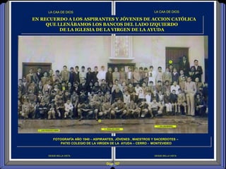 Diap 157
DESDE BELLA VISTA
LA CAA DE DIOS
DESDE BELLA VISTA
LA CAA DE DIOS
EN RECUERDO A LOS ASPIRANTES Y JÓVENES DE ACCION CATÓLICA
QUE LLENÁBAMOS LOS BANCOS DEL LADO IZQUIERDO
DE LA IGLESIA DE LA VIRGEN DE LA AYUDA
FOTOGRAFÍA AÑO 1940 – ASPIRANTES, JÓVENES , MAESTROS Y SACERDOTES –
PATIO COLEGIO DE LA VIRGEN DE LA AYUDA – CERRO - MONTEVIDEO
 