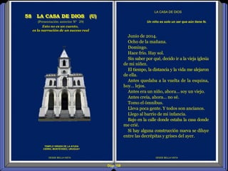 Diap 158
DESDE BELLA VISTA
LA CASA DE DIOS
DESDE BELLA VISTA
Junio de 2014.
Ocho de la mañana.
Domingo.
Hace frío. Hay sol.
Sin saber por qué, decido ir a la vieja iglesia
de mi niñez.
El tiempo, la distancia y la vida me alejaron
de ella.
Antes quedaba a la vuelta de la esquina,
hoy… lejos.
Antes era un niño, ahora… soy un viejo.
Antes creía, ahora… no sé.
Tomo el ómnibus.
Lleva poca gente. Y todos son ancianos.
Llego al barrio de mi infancia.
Bajo en la calle donde estaba la casa donde
me crié.
Si hay alguna construcción nueva se diluye
entre las decrépitas y grises del ayer.
Un niño es solo un ser que aún tiene fe.(Presentación anterior Nº 29)
58 LA CASA DE DIOS (U)
TEMPLO VIRGEN DE LA AYUDA
CERRO, MONTEVIDEO, URUGUAY
Esto no es un cuento,
es la narración de un suceso real
 