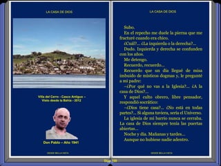 Diap 159
DESDE BELLA VISTA
LA CASA DE DIOS
DESDE BELLA VISTA
LA CASA DE DIOS
Subo.
En el repecho me duele la pierna que me
fracturé cuando era chico.
¿Cuál?... ¿La izquierda o la derecha?...
Dudo. Izquierda y derecha se confunden
con los años.
Me detengo.
Recuerdo, recuerdo…
Recuerdo que un día llegué de misa
imbuido de místicos dogmas y, le pregunté
a mi padre:
–¿Por qué no vas a la Iglesia?... ¿A la
casa de Dios?...
Y aquel culto obrero, libre pensador,
respondió socrático:
–¿Dios tiene casa?... ¿No está en todas
partes?... Si alguna tuviera, sería el Universo.
La iglesia de mi barrio nunca se cerraba.
La casa de Dios siempre tenía las puertas
abiertas…
Noche y día. Mañanas y tardes…
Aunque no hubiese nadie adentro.
Villa del Cerro - Casco Antiguo –
Visto desde la Bahía - 2012
Don Pablo – Año 1941
 