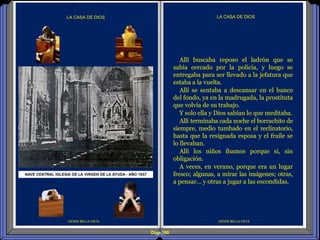 Diap 160
DESDE BELLA VISTA
LA CASA DE DIOS
DESDE BELLA VISTA
LA CASA DE DIOS
Allí buscaba reposo el ladrón que se
sabía cercado por la policía, y luego se
entregaba para ser llevado a la jefatura que
estaba a la vuelta.
Allí se sentaba a descansar en el banco
del fondo, ya en la madrugada, la prostituta
que volvía de su trabajo.
Y solo ella y Dios sabían lo que meditaba.
Allí terminaba cada noche el borrachito de
siempre, medio tumbado en el reclinatorio,
hasta que la resignada esposa y el fraile se
lo llevaban.
Allí los niños íbamos porque si, sin
obligación.
A veces, en verano, porque era un lugar
fresco; algunas, a mirar las imágenes; otras,
a pensar… y otras a jugar a las escondidas.
 
