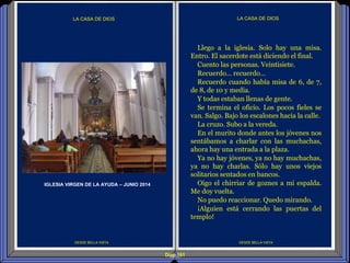 Diap 161
DESDE BELLA VISTA
LA CASA DE DIOS
DESDE BELLA VISTA
LA CASA DE DIOS
Llego a la iglesia. Solo hay una misa.
Entro. El sacerdote está diciendo el final.
Cuento las personas. Veintisiete.
Recuerdo… recuerdo…
Recuerdo cuando había misa de 6, de 7,
de 8, de 10 y media.
Y todas estaban llenas de gente.
Se termina el oficio. Los pocos fieles se
van. Salgo. Bajo los escalones hacia la calle.
La cruzo. Subo a la vereda.
En el murito donde antes los jóvenes nos
sentábamos a charlar con las muchachas,
ahora hay una entrada a la plaza.
Ya no hay jóvenes, ya no hay muchachas,
ya no hay charlas. Sólo hay unos viejos
solitarios sentados en bancos.
Oigo el chirriar de goznes a mi espalda.
Me doy vuelta.
No puedo reaccionar. Quedo mirando.
¡Alguien está cerrando las puertas del
templo!
IGLESIA VIRGEN DE LA AYUDA – JUNIO 2014
 