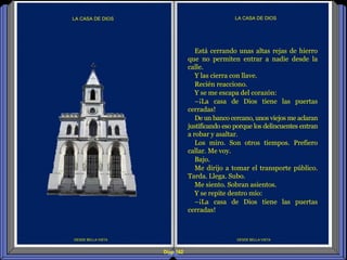 Diap 162
DESDE BELLA VISTA
LA CASA DE DIOS
DESDE BELLA VISTA
LA CASA DE DIOS
Está cerrando unas altas rejas de hierro
que no permiten entrar a nadie desde la
calle.
Y las cierra con llave.
Recién reacciono.
Y se me escapa del corazón:
–¡La casa de Dios tiene las puertas
cerradas!
De un banco cercano, unos viejos me aclaran
justificando eso porque los delincuentes entran
a robar y asaltar.
Los miro. Son otros tiempos. Prefiero
callar. Me voy.
Bajo.
Me dirijo a tomar el transporte público.
Tarda. Llega. Subo.
Me siento. Sobran asientos.
Y se repite dentro mío:
–¡La casa de Dios tiene las puertas
cerradas!
 
