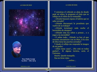 Diap 163
DESDE BELLA VISTA
LA CASA DE DIOS
DESDE BELLA VISTA
LA CASA DE DIOS
Y mientras el vehículo se aleja de donde
pasé mi niñez, le pregunto al viejo que se
refleja en el vidrio de la ventanilla:
–¿Donde buscará reposo el ladrón que se
sabe cercado?
–¿Dónde descansará la prostituta que
vuelve de su trabajo?
–¿Dónde terminará cada noche el
borrachito de siempre?
–¿Dónde irán los niños a pensar… o a
jugar a la escondida?
–Y sobre todo… ¿Dónde va hoy el que
necesita encontrarse con su Dios, si la casa
de Dios tiene las puertas cerradas?
Y desde el reflejo me responde la imagen
de mi padre:
–¿Dios tiene casa?... ¿No está en todas
partes?... Si alguna tuviera, sería el
Universo.
Sonrío. Quedo tranquilo.
Esa no tiene rejas.
…oo0oo…
Don Pablo Carigi
73 años – Año 1973
 