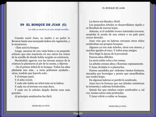 Diap 164
Cuando nació Juan, su madre y su padre lo
llevaron hasta una escarpada ladera sin vegetación, y
le mostraron:
–Éste será tu bosque.
Luego, sacaron de una vieja bolsa a un pequeño
arbusto que aún mantenía en sus raíces los restos
de la semilla de donde había surgido su existencia.
Haciéndolo agarrar con las tiernas manos de la
criatura lo plantaron al pie de la cuesta, y dijeron:
–Es el primer árbol de tu bosque. Todos los años
plantarás uno más… a veces podremos ayudarte…
otras, tendrás que hacerlo solo.
Y el tiempo pasó.
Y el niño creció.
Y cada año había un árbol más en la ladera.
Y cada vez el terreno era más duro.
Y cada vez lo arboles dejado detrás eran más
grandes.
Al principio sembrarlos fue fácil.
DESDE BELLA VISTA DESDE BELLA VISTA
La tierra era blanda y fértil.
Los pequeños árboles se desarrollaban rápido y
se llenaban de nuevas hojas.
Además, si el endeble tronco intentaba torcerse,
aceptaba la ayuda de una estaca o un palo para
crecer derecho.
Juan veía que en laderas cercanas otros niños
sembraban sus propios bosques.
Algunos ya con más árboles, otros con menos, y
muchos iguales al suyo. Y todos eran amigos.
Pero llegó la época de la juventud.
Fueron años difíciles.
La savia subía veloz a las ramas.
Lo arboles crecían altos y florecían copiosamente.
Y Juan olvidaba ir a plantarlos.
Fueron sacudidos por violentos vientos foráneos,
atacados por hormigas y pestes que amarilleaban
sus verdes hojas.
En algunas laderas se perdió lo sembrado.
Juan tuvo la fortuna que sus árboles resistieran
la tormenta y salieran fortalecidos.
Quizás fue que estaban mejor sembrados o, tal
vez, tenían raíces más profundas.
Y Juan volvió a cuidar su bosque.
EL BOSQUE DE JUAN
La vida se encierra en una simple semilla…
59 EL BOSQUE DE JUAN (U)
 