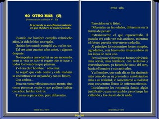 Diap 166
DESDE BELLA VISTA
OTRO MÁS
DESDE BELLA VISTA
Cuando ese hombre cumplió veintiocho
años, la vida le hizo un regalo.
Quizás fue cuando cumplió 29, o a los 30.
Tal vez unos cuantos años antes, o algunos
después.
No importa a que edad ni en que momento,
pero la vida le hizo el regalo que le hace a
todos los hombres que piensan…
Y él era otro hombre… otro más.
Le regaló que cada noche y cada mañana
se encontrase con su pasado y con su futuro.
Con ambos…
Pero no como reflexiones en su mente, sino
como personas reales y que pudiese hablar
con ellos, hablar los tres.
Tres seres parecidos, pero diferentes.
El presente es ese efímero instante
en que el futuro se vuelve pasado.
(Presentación anterior Nº 30)
60 OTRO MÁS (U)
Parecidos en lo físico.
Diferentes en las edades, diferentes en la
forma de pensar.
Extrañamente el que representaba el
pasado era cada vez más anciano, mientras
el futuro parecía rejuvenecer cada día.
Al principio los encuentros fueron simples,
agradables, con bromistas intercambios de
las ideas de cada uno.
Pero al pasar el tiempo se fueron volviendo
más serias, más formales; con reclamos y
recriminaciones, ya fuesen de uno o del otro,
hacia el hombre y sus actitudes.
Y al hombre, que cada día se iba sintiendo
más cómodo en su presente y amoldándose
más a su realidad, le comenzaron a molestar
esos encuentros llenos de enfrentamientos.
Inicialmente les respondía dando algún
justificativo para su cambio, pero luego fue
callando y los oía sin decir nada.
 