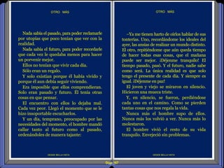 Diap 167
DESDE BELLA VISTA
OTRO MÁS
DESDE BELLA VISTA
OTRO MÁS
Nada sabía el pasado, para poder reclamarle
por utopías que poco tenían que ver con la
realidad.
Nada sabía el futuro, para poder recordarle
que cada vez le quedaba menos para hacer
un porvenir mejor.
Ellos no tenían que vivir cada día.
Sólo eran un regalo.
Y solo existían porque él había vivido y
porque él aun debía seguir viviendo.
Era imposible que ellos comprendieran.
Solo eran pasado y futuro. Él tenía otras
cosas en que pensar.
El encuentro con ellos lo dejaba mal.
Cada vez peor. Llegó el momento que se le
hizo insoportable escucharlos.
Y un día, temprano, preocupado por las
necesidades del momento, el hombre mandó
callar tanto al futuro como al pasado,
ordenándoles de manera tajante:
–Ya me tienen harto de oírlos hablar de sus
tonterías. Uno, recordándome los ideales del
ayer, las ansias de realizar un mundo distinto.
El otro, repitiéndome que aún queda tiempo
de hacer todas esas cosas, que el mañana
puede ser mejor. ¡Déjenme tranquilo! El
tiempo pasado, pasó. Y el futuro, nadie sabe
como será. La única realidad es que solo
tengo el presente de cada día. Y siempre es
igual. ¡Déjenme en paz!
El joven y viejo se miraron en silencio.
Hicieron una mueca triste.
Y, en silencio, se fueron, perdiéndose
cada uno en el camino. Como se pierden
tantas cosas que nos regala la vida.
Nunca más el hombre supo de ellos.
Nunca más los volvió a ver. Nunca más lo
molestaron.
El hombre vivió el resto de su vida
tranquilo. Envejeció sin problemas.
 