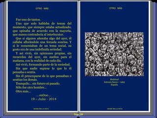 Diap 168
DESDE BELLA VISTA
OTRO MÁS
DESDE BELLA VISTA
OTRO MÁS
Fue uno de tantos.
Uno que solo hablaba de temas del
momento, que siempre estaba actualizado,
que opinaba de acuerdo con la mayoría,
que nunca contradecía al interlocutor.
Que si alguien añoraba algo del ayer, él
callaba aflorándole una forzada sonrisa. Y
si le comentaban de un tema social, su
gesto era de una indefinida seriedad.
Y así vivió, sin opiniones propias, sin
recuerdos del ayer, sin sueños para el
mañana, con la realidad de cada día.
Así vivió, formando parte de la sociedad.
Sin que nadie supiese lo que lo él
pensaba o sentía.
Sin él preocuparse de lo que pensaban o
sentían los demás.
Tranquilo… sin futuro ni pasado.
Sólo fue otro hombre…
Otro más…
…oo0oo…
19 – Julio - 2014
Multitud
Antonio Saura – 1963
España
 