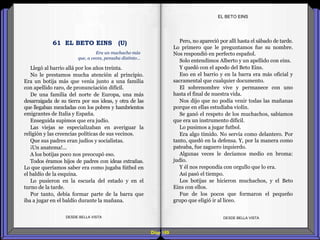 Diap 169
Llegó al barrio allá por los años treinta.
No le prestamos mucha atención al principio.
Era un botija más que venía junto a una familia
con apellido raro, de pronunciación difícil.
De una familia del norte de Europa, una más
desarraigada de su tierra por sus ideas, y otra de las
que llegaban mezcladas con los pobres y hambrientos
emigrantes de Italia y España.
Enseguida supimos que era judío.
Las viejas se especializaban en averiguar la
religión y las creencias políticas de sus vecinos.
Que sus padres eran judíos y socialistas.
¡Un anatema!...
A los botijas poco nos preocupó eso.
Todos éramos hijos de padres con ideas extrañas.
Lo que queríamos saber era como jugaba fútbol en
el baldío de la esquina.
Lo pusieron en la escuela del estado y en el
turno de la tarde.
Por tanto, debía formar parte de la barra que
iba a jugar en el baldío durante la mañana.
DESDE BELLA VISTA DESDE BELLA VISTA
Pero, no apareció por allí hasta el sábado de tarde.
Lo primero que le preguntamos fue su nombre.
Nos respondió en perfecto español.
Solo entendimos Alberto y un apellido con eins.
Y quedó con el apodo del Beto Eins.
Eso en el barrio y en la barra era más oficial y
sacramental que cualquier documento.
El sobrenombre vive y permanece con uno
hasta el final de nuestra vida.
Nos dijo que no podía venir todas las mañanas
porque en ellas estudiaba violín.
Se ganó el respeto de los muchachos, sabíamos
que era un instrumento difícil.
Lo pusimos a jugar futbol.
Era algo tímido. No servía como delantero. Por
tanto, quedó en la defensa. Y, por la manera como
pateaba, fue zaguero izquierdo.
Algunas veces le decíamos medio en broma:
judío.
Y él nos respondía con orgullo que lo era.
Así pasó el tiempo.
Los botijas se hicieron muchachos, y el Beto
Eins con ellos.
Fue de los pocos que formaron el pequeño
grupo que eligió ir al liceo.
EL BETO EINS
Era un muchacho más
que, a veces, pensaba distinto…
61 EL BETO EINS (U)
 