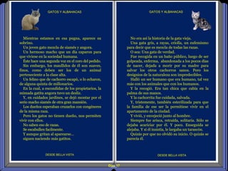 Diap 17
GATOS Y ALBAHACASGATOS Y ALBAHACAS
DESDE BELLA VISTA DESDE BELLA VISTA
Mientras estamos en esa pugna, aparece su
sobrino.
Un joven gato mezcla de siamés y angora.
Un hermoso macho que un día caparon para
que viviese en la sociedad humana.
Éste hace una segunda voz en el coro del pedido.
Sin embargo, los maullidos de él son suaves,
finos, como deben ser los de un animal
perteneciente a la clase alta.
Un felino que de cachorro escapó, o lo echaron,
de alguna quinta de millonarios.
En la cual, a escondidas de los propietarios, la
mimada gatita angora tuvo un desliz.
Y, en cuidados jardines, se dejó montar por el
serio macho siamés de otra gran mansión.
Los dueños esperaban cruzarlos con congéneres
de la misma raza.
Pero los gatos no tienen dueño, nos permiten
vivir con ellos.
No saben eso de razas.
Se escabullen facilmente.
Y aunque gritan al aparearse…
siguen naciendo más gatitos.
No era así la historia de la gata vieja.
Una gata gris, a rayas, criolla, un eufemismo
para decir que es mezcla de todas las razas.
O sea: Una gata de verdad.
Fue recogida en un baño público, luego de ser
golpeada, enferma, abandonada a los pocos días
de nacer, dejada a morir por su madre para
salvar los otros cachorros sanos. Pero los
designios de la naturaleza son impredecibles.
Halló un ser humano que era humano, tal vez
más con los animales que con los humanos.
Y la recogió. Era tan chica que cabía en la
palma de sus manos.
Y la cachorrita fue cuidada, salvada.
Y, tristemente, también esterilizada para que
la familia de ese ser la permitiese vivir en el
apartamento de la ciudad.
Y vivió, y envejeció junto al hombre.
Siempre fue arisca, retraída, solitaria. Sólo se
dejaba acariciar por él. Y poco. Enseguida se
alejaba. Y si él insistía, le largaba un tarascón.
Quizás por que no olvidó su inicio. O quizás se
parecía él.
 