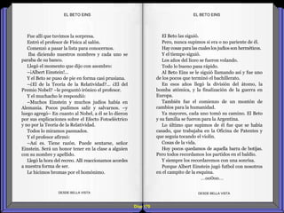 Diap 170
Fue allí que tuvimos la sorpresa.
Entró el profesor de Física al salón.
Comenzó a pasar la lista para conocernos.
Iba diciendo nuestros nombres y cada uno se
paraba de su banco.
Llegó el momento que dijo con asombro:
–¡Albert Einstein!...
Y el Beto se puso de pie en forma casi prusiana.
–¿El de la Teoría de la Relatividad?... ¿El del
Premio Nobel? –le preguntó irónico el profesor.
Y el muchacho le respondió:
–Muchos Einstein y muchos judíos había en
Alemania. Pocos pudimos salir y salvarnos. –y
luego agregó– En cuanto al Nobel, a él se lo dieron
por sus explicaciones sobre el Efecto Fotoeléctrico
y no por la Teoría de la Relatividad.
Todos lo miramos pasmados.
Y el profesor afirmó:
–Así es. Tiene razón. Puede sentarse, señor
Einstein. Será un honor tener en la clase a alguien
con su nombre y apellido.
Llegó la hora del recreo. Allí reaccionamos acordes
a nuestra forma de ser.
Le hicimos bromas por el homónimo.
DESDE BELLA VISTA DESDE BELLA VISTA
El Beto las siguió.
Pero, nunca supimos si era o no pariente de él.
Hay cosas para las cualeslos judíos son herméticos.
Y el tiempo siguió.
Los años del liceo se fueron volando.
Todo lo bueno pasa rápido.
Al Beto Eins se le siguió llamando así y fue uno
de los pocos que terminó el bachillerato.
En esos años llegó la división del átomo, la
bomba atómica, y la finalización de la guerra en
Europa.
También fue el comienzo de un montón de
cambios para la humanidad.
Ya mayores, cada uno tomó su camino. El Beto
y su familia se fueron para la Argentina.
Lo último que supimos de él fue que se había
casado, que trabajaba en la Oficina de Patentes y
que seguía tocando el violín.
Cosas de la vida.
Hoy pocos quedamos de aquella barra de botijas.
Pero todos recordamos los partidos en el baldío.
Y siempre los recordaremos con una sonrisa.
Porque Albert Einstein jugó futbol con nosotros
en el campito de la esquina.
…oo0oo…
EL BETO EINSEL BETO EINS
 