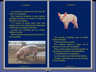 Diap 172
DESDE BELLA VISTA
EL CHANCHO
DESDE BELLA VISTA
EL CHANCHO
Una cuando el gallego traía el cerdito
recién destetado.
Todos queríamos tocarlo.
Por semanas íbamos a jugar con él
mientras corría entre las plantas.
Pero, al poco tiempo se ponía grande, se
revolcaba en el barro y las inmundicias.
Y lo dejábamos en su chiquero.
La otra ocasión era el día de San Martín.
Aunque nada tenía que ver con el santo,
ni con el militar.
Las cochineras estaban del otro lado del
Cerro, en las granjas.
Pero nosotros teníamos el poco común
privilegio de poder ver como se criaba un
chancho en la esquina.
Y el barrio lo sentía como otra cosa
nuestra, tal vez por añoranza de emigrantes
venidos de los campos de Europa.
La gente no caminaba por esa vereda,
bajaba a la calle.
Solo se llenaba la esquina de personas en
dos ocasiones:
 
