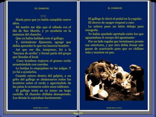 Diap 173
DESDE BELLA VISTA
EL CHANCHO
DESDE BELLA VISTA
EL CHANCHO
El gallego le clavó el puñal en la yugular.
El chorro de sangre empezó a caer.
La señora puso un latón debajo para
recogerla.
Yo había quedado apretado entre los que
aguantaban el cuerpo del agonizante-
Por un lado rogaba que terminasen pronto
sus estertores, y por otro debía frenar mis
ganas de acariciarlo para que no chillase
más y muriese en paz.
::::::
Hacía poco que yo había cumplido nueve
años.
Mi madre me dijo que el sábado era el
día de San Martín, y yo ayudaría en la
matanza del chancho.
Que ya había hablado con el gallego.
Y, mirándome fijamente, agregó que
debía aprender lo que era hacerse hombre.
Así que ese día, temprano, fui a la
“barraca de arriba” y formé parte del grupo
que llenaba el local.
Unos hombres trajeron el grueso cerdo
arrastrándolo con cuerdas.
Lo botijas lo empujaban en las nalgas. Y
yo fui a ayudarlos.
Cuando estuvo dentro del galpón, a un
grito del gallego se abalanzaron todos los
hombres sobre el cerdo y agarrándolo de
las patas lo acostaron sobre unos tablones.
El gallego tenía en su mano un largo
cuchillo. El chancho chillaba desesperado.
Los demás lo sujetaban fuertemente.
 