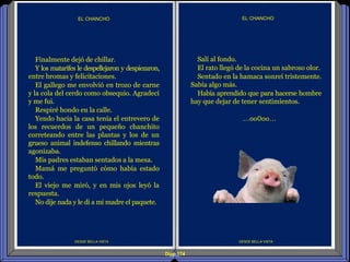 Diap 174
DESDE BELLA VISTA
EL CHANCHO
DESDE BELLA VISTA
EL CHANCHO
Salí al fondo.
El rato llegó de la cocina un sabroso olor.
Sentado en la hamaca sonreí tristemente.
Sabía algo más.
Había aprendido que para hacerse hombre
hay que dejar de tener sentimientos.
…oo0oo…
Finalmente dejó de chillar.
Y los matarifes le despellejaron y despiezaron,
entre bromas y felicitaciones.
El gallego me envolvió en trozo de carne
y la cola del cerdo como obsequio. Agradecí
y me fui.
Respiré hondo en la calle.
Yendo hacia la casa tenía el entrevero de
los recuerdos de un pequeño chanchito
correteando entre las plantas y los de un
grueso animal indefenso chillando mientras
agonizaba.
Mis padres estaban sentados a la mesa.
Mamá me preguntó cómo había estado
todo.
El viejo me miró, y en mis ojos leyó la
respuesta.
No dije nada y le di a mi madre el paquete.
 