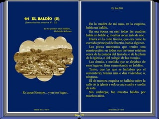 Diap 177
DESDE BELLA VISTA
EL BALDÍO
DESDE BELLA VISTA
En la cuadra de mi casa, en la esquina,
había un baldío.
En esa época en casi todas las cuadras
había un baldío y, muchas veces, más de uno.
Hasta en la calle Grecia, que era como la
avenida principal del barrio, había algunos.
Las pocas manzanas que tenían una
construcción en todos sus terrenos estaban
cerca de la parada del tranvía, o de la plaza
de la iglesia, o del colegio de las monjas.
Las demás, a medida que se alejaban de
esos lugares, iban aumentando en baldíos.
Tanto, que las que se hallaban por el
cementerio, tenían una o dos viviendas; o,
ninguna.
El de nuestra esquina se hallaba sobre la
calle de la iglesia y solo a una cuadra y media
de ésta.
Sin embargo, fue nuestro baldío por
muchos años.
(Presentación anterior Nº 32)
64 EL BALDÍO (U)
Ya no quedan más baldíos…
Gabriela Sellanez
En aquel tiempo… y en ese lugar..
 