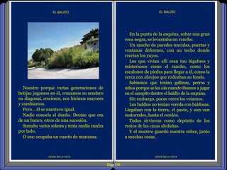 Diap 178
DESDE BELLA VISTA
EL BALDÍO
DESDE BELLA VISTA
EL BALDÍO
En la punta de la esquina, sobre una gran
roca negra, se levantaba un rancho.
Un rancho de paredes torcidas, puertas y
ventanas deformes, con un techo donde
crecían los yuyos.
Los que vivían allí eran tan lúgubres y
misteriosos como el rancho, como los
escalones de piedra para llegar a él, como la
cerca con abrojos que rodeaban su fondo.
Sabíamos que tenían gallinas, perros y
niños porque se les oía cuando íbamos a jugar
en el campito dentro el baldío de la esquina.
Sin embargo, pocas veces los veíamos.
Los baldíos no tenían vereda con baldosas.
Llegaban con la tierra, el pasto, y aun con
matorrales, hasta el cordón.
Todos sirvieron como depósito de los
restos de las casas aledañas.
Y el nuestro guardó nuestra niñez, junto
a muchas cosas.
Nuestro porque varias generaciones de
botijas jugamos en él, cruzamos su sendero
en diagonal, crecimos, nos hicimos mayores
y cambiamos.
Pero… él se mantuvo igual.
Nadie conocía el dueño. Decían que era
de un banco, otros de una sucesión.
Sumaba varios solares y tenía media cuadra
por lado.
O sea: ocupaba un cuarto de manzana.
 