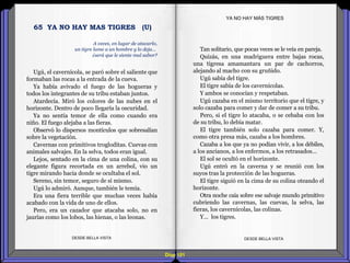 Diap 181
Ugú, el cavernícola, se paró sobre el saliente que
formaban las rocas a la entrada de la cueva.
Ya había avivado el fuego de las hogueras y
todos los integrantes de su tribu estaban juntos.
Atardecía. Miró los colores de las nubes en el
horizonte. Dentro de poco llegaría la oscuridad.
Ya no sentía temor de ella como cuando era
niño. El fuego alejaba a las fieras.
Observó lo dispersos montículos que sobresalían
sobre la vegetación.
Cavernas con primitivos trogloditas. Cuevas con
animales salvajes. En la selva, todos eran igual.
Lejos, sentado en la cima de una colina, con su
elegante figura recortada en un arrebol, vio un
tigre mirando hacia donde se ocultaba el sol.
Sereno, sin temor, seguro de sí mismo.
Ugú lo admiró. Aunque, también le temía.
Era una fiera terrible que muchas veces había
acabado con la vida de uno de ellos.
Pero, era un cazador que atacaba solo, no en
jaurías como los lobos, las hienas, o las leonas.
DESDE BELLA VISTA DESDE BELLA VISTA
Tan solitario, que pocas veces se le veía en pareja.
Quizás, en una madriguera entre bajas rocas,
una tigresa amamantara un par de cachorros,
alejando al macho con su gruñido.
Ugú sabía del tigre.
El tigre sabía de los cavernícolas.
Y ambos se conocían y respetaban.
Ugú cazaba en el mismo territorio que el tigre, y
solo cazaba para comer y dar de comer a su tribu.
Pero, si el tigre lo atacaba, o se cebaba con los
de su tribu, lo debía matar.
El tigre también solo cazaba para comer. Y,
como otra presa más, cazaba a los hombres.
Cazaba a los que ya no podían vivir, a los débiles,
a los ancianos, a los enfermos, a los retrasados…
El sol se ocultó en el horizonte.
Ugú entró en la caverna y se reunió con los
suyos tras la protección de las hogueras.
El tigre siguió en la cima de su colina oteando el
horizonte.
Otra noche caía sobre ese salvaje mundo primitivo
cubriendo las cavernas, las cuevas, la selva, las
fieras, los cavernícolas, las colinas.
Y… los tigres.
YA NO HAY MÁS TIGRES
A veces, en lugar de atacarlo,
un tigre lame a un hombre y lo deja…
¿será que le siente mal sabor?
65 YA NO HAY MAS TIGRES (U)
 