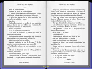 Diap 182
::::::
Miles de años después.
Decenas de miles de años después.
La misma tierra. Quizás el mismo lugar. Tal vez
las mismas colinas. Pero, un mundo diferente.
La selva de vegetación ha sido sustituida por
una selva de edificios y casas.
Atardece.
Un hombre, parado en medio de una gran sala,
mira, a través de los vidrios del ventanal, los
colores de las nubes en el horizonte.
Pronto anochecerá.
El sol se oculta tras los edificios.
Y la selva de cemento y ladrillo se llena de
ventanas iluminadas.
Incontables hogueras artificiales que alumbran
las pequeñas cavernas de cada habitación.
Miedo ancestral a la oscuridad.
Alguien enciende la luz de la sala. Y la luz
muestra a los seres humanos que están allí.
Y el hombre observa a sus semejantes en esa
sala.
Sala de un hospital, casa de salud, geriátrico,
ancianato, residencia.
Distintos nombres, igual lugar.
Un lugar donde se encierra a los ancianos, a los
enfermos… a los que quedan atrás en la humanidad.
DESDE BELLA VISTA DESDE BELLA VISTA
Incapaces, desquiciados. Viejos que se babean y
hablan con personas inexistentes. Ancianas de
cuerpos torcidos sentadas en sillas de ruedas.
Decrépitos seres desmadejados en los sillones.
Unos que gritan, otros viven encerrados en su
silencio. Algunos sonríen a todos. Otros están
enojados hasta consigo mismo.
Hay que alimentarlos, limpiarlos, vestirlos…
Las enfermeras llegan y empiezan a llevar, uno
por uno, al comedor. Es hora de cenar.
Éste protesta. La otra ríe. La mayoría se deja
conducir indiferente…
están vivos… y no están.
El hombre mira.
Él es uno más. Sólo que aún sigue de pie.
Que aún puede pensar… Y piensa.
Observa el horizonte por el ventanal.
Otra noche llega a ese mundo conquistado por
la civilización.
Donde los seres humanos viven, sobreviven...
y subviven.
Donde ya no hay fieras que cacen a los que ya
no pueden vivir, a los ancianos, a los débiles, a los
enfermos, a los retrasados…
Ya no hay más colinas con tigres.
Ya no hay más tigres.
…oo0oo…
YA NO HAY MÁS TIGRESYA NO HAY MÁS TIGRES
 