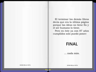 Diap 183
DESDE BELLA VISTA DESDE BELLA VISTA
El terminar los demás libros
decía que era la última página
porque las ideas no tiene fin y
el ser humano lo tiene.
Pero en éste ya con 87 años
cumplidos solo puedo poner:
FINAL
… nada más.
 
