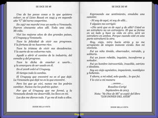 Expresando ese sentimiento, emulaba una
canción:
–Ni soy de aquí, ni soy de allá…
Y alguien me corrigió:
–¿No será que es de aquí y de allá? Usted es
un extrañero no un extranjero. El que se forma
en un lado y hace su vida en otro, será un
extrañero en ambos. Porque cuando esté en una
parte extrañará la otra.
Hoy, viejo, miro hacia atrás y no me
arrepiento de ningún instante vivido. Son mi
vivencia.
Fui un niño tímido, observador, retraído, y
solitario.
Fui un joven rebelde, inquieto, inconforme y
soñador.
Fui un hombre introvertido, irascible, estricto
e idealista.
Soy un viejo agnóstico, impaciente, nostálgico
y bohemio.
Y ahora, a mi edad, solo queda… lo que fui.
Y lo viví a mi manera
…oo0oo….
Rosalino Carigi
Septiembre de 2013
Nota: “Se Dice de Mí” se copió del libro
“LOS DONES DEL AYER”
Una de las pocas cosas a la que quisiera
volver, es al Liceo Bauzá en 1945 y en segundo
año “C” del turno vespertino.
En 1957 me marché tras un sueño a Venezuela.
Fueron cincuenta años allí. Toda una vida.
Mi vida.
Viví los mejores años de dos grandes países,
el Uruguay y Venezuela.
Tuve la felicidad de vivir sus progresos.
Y la fortuna de no hacerme rico.
Tuve la tristeza de vivir sus decadencias.
Y la suerte de no volverme ruin.
Ayudé a abrir el camino de la industria, del
esmalte y del progreso.
Tuve la dicha de enseñar a usarlo...
y la amargura de ser usado en él.
En el 2008 volví al Uruguay.
El tiempo todo lo cambia.
El Uruguay que encontré no es el que dejé.
La Venezuela que dejé no es la que encontré.
Pero los que yo viví, nunca me los podrán
cambiar. Nunca me los podrán quitar.
Por que al Uruguay que me formó, y la
Venezuela donde me desarrollé, los llevo en mí.
Los dos me dieron todo. Y yo me di todo a ellos.
SE DICE DE MÍSE DICE DE MÍ
Diap 185
DESDE BELLA VISTA DESDE BELLA VISTA
 