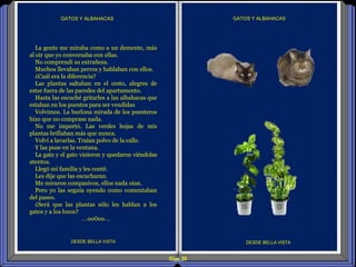 Diap 20
GATOS Y ALBAHACASGATOS Y ALBAHACAS
DESDE BELLA VISTA DESDE BELLA VISTA
La gente me miraba como a un demente, más
al oír que yo conversaba con ellas.
No comprendí su extrañeza.
Muchos llevaban perros y hablaban con ellos.
¿Cuál era la diferencia?
Las plantas saltaban en el cesto, alegres de
estar fuera de las paredes del apartamento.
Hasta las escuché gritarles a las albahacas que
estaban en los puestos para ser vendidas
Volvimos. La burlona mirada de los puesteros
hizo que no comprase nada.
No me importó. Las verdes hojas de mis
plantas brillaban más que nunca.
Volví a lavarlas. Traían polvo de la calle.
Y las puse en la ventana.
La gata y el gato vinieron y quedaron viéndolas
atentos.
Llegó mi familia y les conté.
Les dije que las escucharan.
Me miraron compasivos, ellos nada oían.
Pero yo las seguía oyendo como comentaban
del paseo.
¿Será que las plantas sólo les hablan a los
gatos y a los locos?
…oo0oo…
 