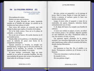 Diap 21
LA PALOMA RENGA
Fría mañana de otoño.
Dentro un mes será invierno.
Cruzo la plaza llevando mi mano izquierda
metida en el bolsillo del abrigo. La artritis en la
muñeca me hace añorar el calor.
Paso cerca del asiento en cemento que está
debajo la placa que explica el nombre de la plaza.
No le he leído nunca. Para mí es la plaza de
enfrente… y eso basta.
No es así con el banco. De noche duerme en él
un hombre joven.
Mucha debe ser la pobreza, o el abandono, para
tener la valentía de pasar esas horas en la
congelante intemperie.
Apenas amanece se levanta, se arregla con
detenimiento, recoge lo que le sirve de cobertor, lo
guarda en la mochila. Es extraño, la mochila
aparenta nueva y de calidad. Y se sienta.
Al poco tiempo, caminando, llega un viejo
metido en un sacón de grandes bolsillos. De uno
saca puñados de granos que arroja a las palomas. Y
éstas salen de su letargo y comen.
DESDE BELLA VISTA DESDE BELLA VISTA
De otro, extrae un paquetito y se lo entrega al
joven. Éste lo toma, limpia el resto del banco, e
invita a sentarse al anciano quien lo hace con
mucha camaradería.
Luego el joven abre el paquete y come de su
contenido, sin apuro, despacio, mientras charla
animadamente con el viejo.
Y, de abajo del banco ha surgido una botella de
refresco.
A veces uno señala un pájaro; el otro, un árbol.
Los vecinos pasan y los saludan. Algunos quedan
un rato hablando con ellos. Finalmente todos se
van, los vecinos, el viejo, el joven.
Las palomas siguen alrededor de la estatua
ecuestre. Las veteranas digiriendo en paz. Pero, las
más impetuosas suben sobra la montera del héroe,
donde eyectan libremente.
Llego.
Los humanos se han ido. No, el caballo y su
jinete. Permanecen estáticos en el bronce y en la
historia.
Y las aves remontan y vuelven al suelo.
Es cuando la veo…
¡Es una paloma renga!…
Y los brazos se hicieron alas,
para poder volar…
06 LA PALOMA RENGA (U)
 