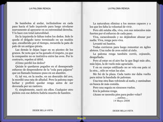Diap 22
LA PALOMA RENGALA PALOMA RENGA
Se bambolea al andar, inclinándose en cada
paso hacia el lado izquierdo para luego nivelarse
nuevamente al apoyarse en su extremidad derecha.
Y lo hace con total naturalidad.
En la izquierda le faltan todos los dedos. Solo le
queda el delgado tarso terminado en un muñón
que, encallecido por el tiempo, recuerda la pata de
palo de un antiguo pirata.
Las demás le dejan lugar en su picoteo de los
granos. Se nota que se ha ganado el respeto, ya que
la compasión no es instintiva entre las aves. Por lo
contrario, repelen al débil.
¿Cómo perdió los dedos?
Quizás le quedaron pegados en el desesperado
esfuerzo de desprenderse de la “cola para pájaros”
que un llamado humano puso en un alambre.
O, tal vez, en la noche, en un descuido del ave,
la mordió una rata de albañal. Pero la paloma supo
luchar y prefirió quedar renga antes de ser
devorada por un rastrero.
O, simplemente, nació sin ellos. Cualquier otro
pichón con ese defecto habría muerto de hambre.
DESDE BELLA VISTA DESDE BELLA VISTA
La naturaleza elimina a los menos capaces y a
los que les falta la voluntad de vivir.
Pero ahí estaba ella, viva, con sus músculos más
fuertes por el esfuerzo de cada paso.
Viva, caracoleando y no dejándose abusar por
nadie. Viva, renga pero viva.
Levanté mi bastón.
Todas corrieron para luego remontar en ágiles
aleteos. Una nube de aves subió al cielo.
La paloma renga también corrió, cojeando,
desgarbada.
Pero al estar en el aire fue la que llegó más alto,
más lejos, la de vuelo más agraciado.
Y en su cuerpo estilizado no se veía esa pata ni
la otra… sólo se veían las alas.
Me fui de la plaza. Cada tanto me daba vuelta
para mirar la bandada de palomas.
Una tras otra iban volviendo al suelo, y caminaban
en busca de más comida.
Pero una seguía en sinuosos vuelos.
Era la paloma renga.
¿Acaso se necesita pies para poder volar?
…oo0oo…
14 Mayo 2008
 