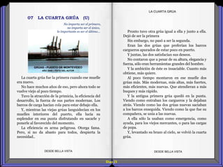 Diap 23
LA CUARTA GRÚA
La cuarta grúa fue la primera cuando ese muelle
era nuevo.
No hace muchos años de eso, pero ahora todo se
vuelve viejo al poco tiempo.
Tuvo la atracción de la primicia, la eficiencia del
desarrollo, la fuerza de sus partes modernas. Los
barcos de carga hacían cola para estar debajo ella.
Y, mientras las viejas grúas languidecían en los
muelles interiores del puerto, ella lucía su
esplendor en esa punta disfrutando en sacarle y
ponerle al favorecido del momento.
La eficiencia es arma peligrosa. Otorga fama.
Pero, si no da abasto para todos, despierta la
necesidad..
DESDE BELLA VISTA DESDE BELLA VISTA
Pronto tuvo otra grúa igual a ella y junto a ella.
Dejó de ser la primera
Sin embargo, no pasó a ser la segunda.
Eran las dos grúas que preferían los barcos
cargueros apurados de estar poco en puerto.
Y juntas, las dos satisfacían sus deseos.
No contaron que a pesar de su altura, elegancia y
fuerza, sólo eran herramientas grandes del hombre.
Y la ambición de éste es insaciable. Cuanto más
obtiene, más quiere.
Al poco tiempo montaron en ese muelle dos
grúas más. Más modernas, más altas, más fuertes,
más eficientes, más nuevas. Que atendieran a más
buques y más rápido.
Y la antigua primera grúa quedó en la punta.
Viendo como entraban los cargueros y la dejaban
atrás. Viendo como las dos grúas nuevas saciaban
a los barcos enseguida. Viendo como la que fue su
compañera, se unía a las nuevas.
A ella sólo la usaban como emergencia, como
ayuda, para los viejos mercantes, o para las cargas
de popa.
Y, levantado su brazo al cielo, se volvió la cuarta
grúa.
07 LA CUARTA GRÚA (U)
GRÚAS - PUERTO DE MONTEVIDEO
AÑO 2008 – FOTO DEL AUTOR
No importa ser el primero,
no importa ser el único,
lo importante es ser el último…
 