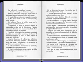 Diap 26
RAIMUNDORAIMUNDO
Sus padres volvieron a hacer cuentas.
La situación social y económica era segura.
Además, evitaban el riesgo que puede tener un
embarazo luego de los treinta años de la mujer.
Su madre dejó las píldoras, y su padre el condón.
A los dos meses a ella le faltó le menstruación y
tenía mareos…
Sin embargo, fueron al médico para que les
asegurara que estaba encinta.
De inmediato la mujer se acogió al seguro de
maternidad, y él a uno de desempleo. Y ambos
cansaban al doctor con cualquier molestia fuera
del proceso previsto de gestación.
Cuando el niño nació, hacía meses que estaba
inscrito en sociedades médicas, institutos de
cuidados infantiles, y hasta ya tenía seguro de
vida… por si fallecía.
Llegaron al extremo de ordenar que le hicieran
un examen del código genético a fin de tener la
seguridad que era hijo de ellos… en prevención de
posibles errores de la clínica.
El niño creció bajo mutualistas de la salud, y
tuvo todas las vacunas existentes.
Se educó en institutos que previeran las fallas
con sicólogos y profesores especiales.
DESDE BELLA VISTA DESDE BELLA VISTA
No le dieron un hermano. No querían que el
niño o ellos pasar otro riesgo.
Y cuando Raimundo se hizo hombre, fue un
empleado público como ellos.
Respecto a hacer ejercicios físicos le prevenían
respecto al peligro de los deportes.
Pocos amigos tuvo. En cuanto al sexo, utilizaba
las mujeres previstas para ello. Y, siempre con las
precauciones correspondientes.
Nunca se casó. Las estadísticas indicaban que la
mayoría de los matrimonios actuales terminaban
en imprevisibles divorcios.
Tampoco tuvo hijos. Nada le aseguraba que le
costearían un instituto donde cuidarlo de viejo. Lo
pagaba él mismo.
Raimundo Insurance Duprevú nació asegurado.
Así vivió y así falleció. Murió sin esposa ni hijos
ni amigos a su lado.
Pero había una enfermera paga, un acompañante
a tiempo completo, y estaba en el mejor ancianato.
Lo velaron en la Funeraria La Previsora. Sus
restos están en un nicho de la mutual Previsión.
Pero… nadie lo recuerda.
Para eso, no existe compañía de seguros ni de
prevención.
…oo0oo…
 