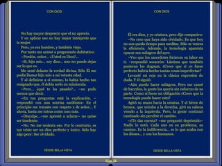 Diap 28
CON DIOSCON DIOS
DESDE BELLA VISTA DESDE BELLA VISTA
No hay mayor desprecio que el no aprecio.
Y en aplicar eso no hay mejor intérprete que
la mujer.
Pero, yo era hombre, y también viejo.
Por tanto me animé a preguntarle dubitativo:
–Perdón, señor… ¿Usted es Dios?...
–Sí, hijo mío… soy dios… uno no puede dejar
ser lo que es.
Me sentí delante la verdad divina. Sólo Él me
podía llamar hijo mío a mi vetusta edad.
Y al definirse a sí mismo, lo había hecho tan
resignado que, él debía serlo en minúscula.
–Pero… ¿qué te ha pasado?... –no pude
menos que decir.
–En tus preguntas está la explicación. –
respondió con una sonrisa sardónica- En el
principio me trataste con respeto y de señor… Y
ahora, hasta me tuteas como uno más.
–Disculpe…–me apresté a aclarar– no quise
ser insolente.
–No. No me molesta eso. Por lo contrario, es
tan triste ser un dios perfecto y único. Sólo hay
algo peor: Ser olvidado.
Él era dios, y yo criatura, pero dije compasivo:
–No creo que haya sido olvidado. Es que hoy
no nos queda tiempo para meditar. Sólo se venera
la eficiencia. Además, la tecnología aparenta
opacar sus milagros del ayer.
–Veo que los sacerdotes hicieron su labor en
ti. –respondió socarrón- Lástima que también
pusieran los dogmas. ¿Crees que si yo fuese
perfecto habría hecho tantas cosas imperfectas?
Levanté mi ceja en la clásica expresión de
duda. Y él siguió:
–Aún puedo hacer milagros. Pero me cansé
de hacerlos, la gente los quería sin esfuerzo de su
parte. Como si fuese mi obligación ¿Crees que la
tecnología puede hacer esto?
Agitó su mano hacia la estatua. Y el héroe de
bronce, que miraba a la derecha, giró su cabeza
viendo a la izquierda. Pero, la gente continuó
caminado sin percibir el cambio.
–¿Te das cuenta? –me preguntó deprimido–
Nadie lo notó. Cada uno en su problema, su
camino. Es la indiferencia… es lo que acaba con
los dioses… y con los humanos.
 