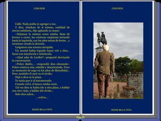 Diap 29
CON DIOSCON DIOS
DESDE BELLA VISTA DESDE BELLA VISTA
Callé. Nada podía yo agregar a eso.
Y dios, riéndose de sí mismo, cualidad de
eterna sabiduría, dijo agitando su mano:
–Dejemos la estatua como estaba. Sean de
bronce o carne, las criaturas empiezan mirando
hacia la izquierda, con los años miran de frente… y
terminan viendo la derecha.
Largamos una sonora carcajada.
Un mortal había logrado hacer reír a dios…
fuese con mayúscula o minúscula.
–¿Qué sabe de Lucifer? –pregunté desviando
la conversación.
–Pobre diablo… –respondió dios añorando–
Pobre criatura mía, rebelde y desorientada. Tuvo
su momento de auge en los años de liberalidad…
Pero, también él cayó en el olvido..
Dejé a dios en la plaza.
Yo tenía que ir al automercado.
Cuando volví, el banco estaba vacío.
Tal vez dios se había ido a otra plaza, a hablar
con otro viejo, a hablar del olvido…
Sólo dios sabrá…
…oo0oo…
 