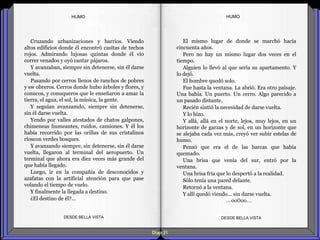 Diap 31
HUMOHUMO
Cruzando urbanizaciones y barrios. Viendo
altos edificios donde él encontró casitas de techos
rojos. Admirando lujosas quintas donde él vio
correr venados y oyó cantar pájaros.
Y avanzaban, siempre sin detenerse, sin él darse
vuelta.
Pasando por cerros llenos de ranchos de pobres
y sw obreros. Cerros donde hubo árboles y flores, y
conucos, y conuqueros que le enseñaron a amar la
tierra, el agua, el sol, la música, la gente.
Y seguían avanzamdo, siempre sin detenerse,
sin él darse vuelta.
Yendo por valles atestados de chatos galpones,
chimeneas humeantes, ruidos, camiones. Y él los
había recorrido por las orillas de sus cristalinos
ríoscon verdes bosques.
Y avanzando siempre, sin detenerse, sin él darse
vuelta, llegaron al terminal del aeropuerto. Un
terminal que ahora era diez veces más grande del
que había llegado.
Luego, ir en la compañía de desconocidos y
azafatas con la artificial atención para que pase
volando el tiempo de vuelo.
Y finalmente la llegada a destino.
¿El destino de él?...
DESDE BELLA VISTA DESDE BELLA VISTA
El mismo lugar de donde se marchó hacía
cincuenta años.
Pero no hay un mismo lugar dos veces en el
tiempo.
Alguien lo llevó al que sería su apartamento. Y
lo dejó.
El hombre quedó solo.
Fue hasta la ventana. La abrió. Era otro paisaje.
Una bahía. Un puerto. Un cerro. Algo parecido a
un pasado distante.
Recién sintió la necesidad de darse vuelta.
Y lo hizo.
Y allá, allá en el norte, lejos, muy lejos, en un
horizonte de garzas y de sol, en un horizonte que
se alejaba cada vez más, creyó ver subir estelas de
humo.
Pensó que era el de las barcas que había
quemado.
Una brisa que venía del sur, entró por la
ventana.
Una brisa fría que lo despertó a la realidad.
Sólo tenía una pared delante.
Retornó a la ventana.
Y allí quedó viendo… sin darse vuelta.
…oo0oo…
 