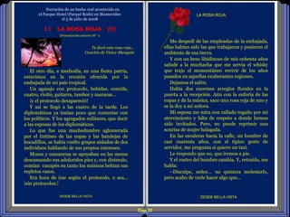 Diap 32
LA ROSA ROJA
DESDE BELLA VISTA
El otro día, a mediodía, en una fiesta patria,
estuvimos en la reunión ofrecida por la
embajada de mi país tropical.
Un agasajo con protocolo, bebidas, comida,
cuatro, violín, guitarra, tambor y maracas…
¡y el protocolo desapareció!
Y así se llegó a las cuatro de la tarde. Los
diplomáticos ya tenían poco que comentar con
los políticos. Y los agregados militares, que decir
a las esposas de los diplomáticos.
Lo que fue una muchedumbre aglomerada
por el tintineo de las copas y las bandejas de
bocadillos, se había vuelto grupos aislados de dos
individuos hablando de sus propios intereses.
Mozos y camareras se apoyaban en las mesas
descansando sus adoloridos pies y, con disimulo,
comían canapés en tanto los músicos bebían sus
repletos vasos.
Era hora de irse según el protocolo, o sea…
¡sin protocolos.!
11 LA ROSA ROJA (U)
Te daré esta rosa roja…
Canción de Víctor Munguia
DESDE BELLA VISTA
Narración de un hecho real acontecido en
el Parque Hotel (Parqué Rodó) en Montevideo
el 5 de julio de 2008
Me despedí de las empleadas de la embajada,
ellas habían sido las que trabajaron y pusieron el
ambiente de esa tierra.
Y con un beso libidinoso de mis ochenta años
saludé a la muchacha que me servía el whisky
que trajo el momentáneo revivir de los años
pasados en aquellas exuberantes regiones.
Dejamos el salón.
Había dos enormes arreglos florales en la
puerta a la recepción. Aún con la euforia de las
copas y de la música, saco una rosa roja de uno y
se la doy a mi señora.
Mi esposa me mira con callado regaño por mi
atrevimiento y falta de respeto a donde hemos
sido invitados. Pero, no puede reprimir una
sonrisa de mujer halagada.
En las escaleras hacia la calle, un hombre de
casi cuarenta años, con el típico gesto de
servidor, me pregunta si quiero un taxi.
Le respondo que no, que iremos a pie.
Y el rostro del hombre cambia. Y, retraído, me
habla:
–Disculpe, señor… no quisiera molestarlo,
pero acabo de verle hacer algo que…
(Presentación anterior Nº 2
 