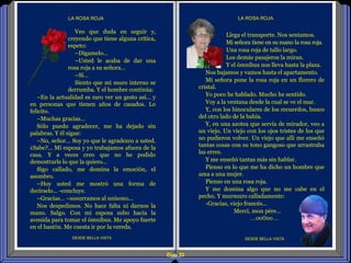 Diap 33
LA ROSA ROJA
DESDE BELLA VISTADESDE BELLA VISTA
LA ROSA ROJA
Llega el transporte. Nos sentamos.
Mi señora tiene en su mano la rosa roja.
Una rosa roja de tallo largo.
Los demás pasajeros la miran.
Y el ómnibus nos lleva hasta la plaza.
Nos bajamos y vamos hasta el apartamento.
Mi señora pone la rosa roja en un florero de
cristal.
Yo poco he hablado. Mucho he sentido.
Voy a la ventana desde la cual se ve el mar.
Y, con los binoculares de los recuerdos, busco
del otro lado de la bahía.
Y, en una azotea que servía de mirador, veo a
un viejo. Un viejo con los ojos tristes de los que
no pudieron volver. Un viejo que allí me enseñó
tantas cosas con su tono gangoso que arrastraba
las erres.
Y me enseñó tantas más sin hablar.
Pienso en lo que me ha dicho un hombre que
ama a una mujer.
Pienso en una rosa roja.
Y me domina algo que no me cabe en el
pecho. Y murmuro calladamente:
-Gracias, viejo francés…
Mercí, mon père…
…oo0oo…
Veo que duda en seguir y,
creyendo que tiene alguna crítica,
espeto:
–Dígamelo…
–Usted le acaba de dar una
rosa roja a su señora…
–Sí…
Siento que mi muro interno se
derrumba. Y el hombre continúa:
–En la actualidad es raro ver un gesto así… y
en personas que tienen años de casados. Lo
felicito.
–Muchas gracias…
Sólo puedo agradecer, me ha dejado sin
palabras. Y él sigue:
–No, señor… Soy yo que le agradezco a usted.
¿Sabe?... Mi esposa y yo trabajamos afuera de la
casa. Y a veces creo que no he podido
demostrarle lo que la quiero…
Sigo callado, me domina la emoción, el
asombro.
–Hoy usted me mostró una forma de
decírselo… -concluye.
–Gracias… –susurramos al unísono...
Nos despedimos. No hace falta ni darnos la
mano. Salgo. Con mi esposa subo hacia la
avenida para tomar el ómnibus. Me apoyo fuerte
en el bastón. Me cuesta ir por la vereda.
 