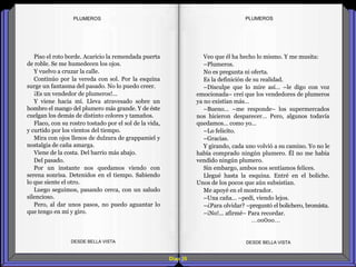 Diap 35
PLUMEROSPLUMEROS
Piso el roto borde. Acaricio la remendada puerta
de roble. Se me humedecen los ojos.
Y vuelvo a cruzar la calle.
Continúo por la vereda con sol. Por la esquina
surge un fantasma del pasado. No lo puedo creer.
¡Es un vendedor de plumeros!...
Y viene hacia mí. Lleva atravesado sobre un
hombro el mango del plumero más grande. Y de éste
cuelgan los demás de distinto colores y tamaños.
Flaco, con su rostro tostado por el sol de la vida,
y curtido por los vientos del tiempo.
Mira con ojos llenos de dulzura de grappamiel y
nostalgia de caña amarga.
Viene de la costa. Del barrio más abajo.
Del pasado.
Por un instante nos quedamos viendo con
serena sonrisa. Detenidos en el tiempo. Sabiendo
lo que siente el otro.
Luego seguimos, pasando cerca, con un saludo
silencioso.
Pero, al dar unos pasos, no puedo aguantar lo
que tengo en mí y giro.
DESDE BELLA VISTA DESDE BELLA VISTA
Veo que él ha hecho lo mismo. Y me musita:
–Plumeros.
No es pregunta ni oferta.
Es la definición de su realidad.
–Disculpe que lo mire así… –le digo con voz
emocionada– creí que los vendedores de plumeros
ya no existían más…
–Bueno… –me responde– los supermercados
nos hicieron desparecer… Pero, algunos todavía
quedamos… como yo…
–Lo felicito.
–Gracias.
Y girando, cada uno volvió a su camino. Yo no le
había comprado ningún plumero. Él no me había
vendido ningún plumero.
Sin embargo, ambos nos sentíamos felices.
Llegué hasta la esquina. Entré en el boliche.
Unos de los pocos que aún subsistían.
Me apoyé en el mostrador.
–Una caña… –pedí, viendo lejos.
–¿Para olvidar? –preguntó el bolichero, bromista.
–¡No!... afirmé– Para recordar.
…oo0oo…
 