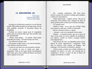 Diap 36
ENCUENTRO
Cruzaba yo el bulevard cuando la vi en la isla del
medio. Ella estaba sentada en un bajo muro, con la
vista perdida, mirando el horizonte llenos de
hospitales.
Portaba un escaso ropaje para el congelante
clima, pero no le hacía falta más. Me extrañó verla
así, tan distraída.
–¡Hola, vieja amiga!... –le saludé- ¿Qué andas
haciendo por aquí?... Llevaba tiempo sin verte.
Las calaveras siempre ríen.
O la muerte es algo cómico, o se ríen de nosotros...
o los cómicos somos nosotros.
Y, esta vez me miró con una sarcástica sonrisa.
–Lo extraño es que tú andes por aquí. –
respondió– Éste es un lugar donde normalmente
debo estar; pero, ésos vestidos de blanco me hacen
salir a esperar en la calle.
DESDE BELLA VISTA DESDE BELLA VISTA
–Sí… –musité, señalando– allí, hace poco,
estuve a punto de reunirme contigo para siempre,
y ellos no lo permitieron.
–Estás equivocado. –replicó, severa– No era tu
momento. Si lo hubiese sido, ninguno de ellos, ni
nada, podría haber evitado que te fueses conmigo.
–¿Y cuándo será?
–Nadie lo sabe… ni yo, que soy el final. Llega
ese instante a cada uno, y debo ir a buscarlo.
Volvió a mirarme irónica, y siguió:
– Aunque…noto en tu pregunta cierta ansia.
–Quizás… a menudo pienso que ya es hora de
irme. Irme antes de estar rodeado de medicinas,
con dolores, siendo un inútil e incapaz. Quiero
irme dignamente…
–Hay formas de vivir con dignidad, pero no hay
forma de morir dignamente. –sentenció– Para
ello, lo primero sería aceptar mi llegada… Sin
embargo el no hacerlo es instintivo, natural.
–Tienes razón, el saber que estaba enfermo, yo
también me aferré a la vida –me sonrojé por la
vergüenza y el frío– A pesar de que te llamo mi
amiga, fui cobarde y te alejé.
Hola amiga,
la sincera, la puntual…
(Poema: Hola amiga}
13 ENCUENTRO (U)
 