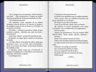 Diap 37
ENCUENTROENCUENTRO
–No te juzgues tan severamente. Fuiste humano,
uno más… –dijo comprensiva– Ningún ser quiere
dejar la compañía de mi hermana gemela, la vida.
–¿Tu hermana gemela?
–Sí, siamesas, caras opuestas de la misma
moneda. Como la derrota y la victoria, la ilusión y
la realidad; como lo son el fracaso y el triunfo, el
recuerdo y el olvido.
-El olvido… -murmuré pensativo- Dime, tú que
conoces a ambos… ¿Quiénes son más, los vivos o
los muertos?
–Los vivos, -afirmó– porque los muertos no son.
Se levantó, su magra figura cuadró en el entorno
invernal.
–Te dejo, debo ir al hospital de niños, tengo que
llevarme a uno. –su voz fría, sonó sentimental–
Pero, en el cuarto de al lado, mi hermana siamesa
ha recibido a otro.
Y, dándose vuelta, tomó por el bulevard. Y,
mientras se alejaba la vi confundirse con una joven
hermosa, vehemente, coqueta,
Y así desapareció.
DESDE BELLA VISTA DESDE BELLA VISTA
Y al paisaje volverse primavera.
Lo atribuí a las medicinas que yo estaba tomando.
Volví a mirar. Sólo me rodeaba el invierno con
gente embutida en sus abrigos.
Me dirigí a la parada de ómnibus.
Tomé el que llevaba a Bella Vista, mi barrio.
Me cedieron el asiento destinado a los viejos
con bastón. Una consideración con reglamento.
Sonreí mordaz.
Llegué a mi apartamento. Fui a la ventana. Miré
afuera. Calles… casas… gente… perros… palomas…
Existían…
Pensé en la criatura muerta al nacer.
Tristees irse sin haber siquierarecorrido el camino.
Yo había tenido la fortuna de recorrerlo hasta la
vejez.
¿Gracias a mi amiga, la muerte?
¿O a su hermana gemela, la vida?
Ya no me importó cual de las dos.
No había sido aún mi momento de irme.
Debía seguir.
…oo0oo…
 
