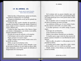 Diap 38
EL ANIMAL
Todos los días, al despertarme, apenas me levanto,
voy hasta la ventana para ver el paisaje.
El gusto de disfrutarlo es tal, que he quitado las
persianas del todo.
Y todos los días, quedo viéndolo de izquierda a
derecha, de derecha a izquierda, desde el puerto al
Cerro, desde el Cerro al puerto, con la bahía en el
centro, delante mío.
Y todos los días, haga calor o frío, llueva o haya
sol, truene o relampaguee, con viento o con niebla,
termino mirando lo mismo:
El techo de la casa de enfrente, en la esquina.
Y allí siempre está mi pobre amigo negro.
Negro, porque es un perro negro.
Amigo, aunque nunca hemos estado cerca ni le
he hecho un mimo.
Pobre, ya que me da lástima verlo.
Duerme en una estrecha caseta adosada a uno
de los muros linderos; la cual, dada su altura, debe
estar destinada a otros fines aparte de defender al
desgraciado de la intemperie.
DESDE BELLA VISTA DESDE BELLA VISTA
De la misma sale un grueso alambre que, casi
pegado al suelo, cruza el techo, para finalizar fijado
en la baja pared que sirve como pretil sobre la calle
transversal.
Por el alambre corre el extremo de una cadena
de hierro de apenas un metro de largo.
Los eslabones brillan por el roce contra el piso.
El otro extremo está unido a un ancho collar.
Y el collar aprisiona a mi pobre amigo, el perro
negro.
Cual signo de servidumbre.
Como muestra de esclavitud.
Sujeto a una cadena, limitado por un alambre.
Y el pobre perro negro todos los días recorre de
punta a punta el alambre en una libertad de nueve
metros.
Mira la calle, sin poder ir a ella porque no se lo
permite la cadena.
Y el pobre perro negro, haga frío o calor, viento
o lluvia, niebla o sol, va y vuelve en esa línea.
Donde, sumiso, le hace fiestas a su dueño cuando
le trae la comida.
14 EL ANIMAL (U)
Cuanto más se conoce la gente,
más se ama a los animales…
 
