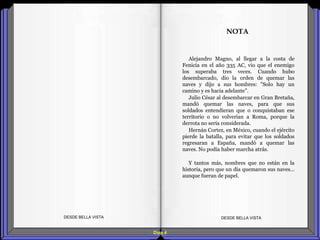 Diap 4
Alejandro Magno, al llegar a la costa de
Fenicia en el año 335 AC, vio que el enemigo
los superaba tres veces. Cuando hubo
desembarcado, dio la orden de quemar las
naves y dijo a sus hombres: "Solo hay un
camino y es hacia adelante".
Julio César al desembarcar en Gran Bretaña,
mandó quemar las naves, para que sus
soldados entendieran que o conquistaban ese
territorio o no volverían a Roma, porque la
derrota no sería considerada.
Hernán Cortez, en México, cuando el ejército
pierde la batalla, para evitar que los soldados
regresaran a España, mandó a quemar las
naves. No podía haber marcha atrás.
Y tantos más, nombres que no están en la
historia, pero que un día quemaron sus naves…
aunque fueran de papel.
DESDE BELLA VISTA DESDE BELLA VISTA
NOTA
 