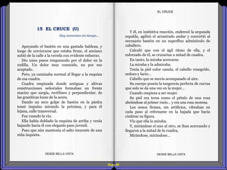 Diap 40
EL CRUCE
Apoyando el bastón en una gastada baldosa, y
luego de cerciorarse que estaba firme, el anciano
subió de la calle a la vereda con evidente esfuerzo.
Dio unos pasos rengueando por el dolor en la
rodilla. Un dolor muy conocido, no por eso
aceptado.
Pero, ya caminaba normal al llegar a la esquina
de esa cuadra.
Cuadra empinada donde antiguas y altivas
construcciones señoriales formaban un frente
macizo que surgía, rectilíneo y perpendicular, de
las graníticas lozas de la acera.
Dando un seco golpe de bastón en la piedra
tomó impulso mirando la próxima, y para él
lejana, calle transversal.
Fue cuando la vio.
Ella había doblado la esquina de arriba y venía
bajando hacia él con elegante paso juvenil.
Paso que aún mantenía el salto inocente de una
niña inquieta.
DESDE BELLA VISTA DESDE BELLA VISTA
Y él, en instintiva reacción, enderezó la arqueada
espalda, agilizó el arrastrado andar y convirtió al
necesario bastón en un superfluo adminículo de
caballero.
Calculó que con el ágil ritmo de ella, y el
esforzado de él, se cruzarían a mitad de cuadra.
En tanto, la miraba acercarse.
La miraba y la admiraba.
Tenía la piel color canela, el cabello renegrido,
sedoso y lacio…
Cabello que se movía acompasado al aire.
Su cuerpo poseía la tangencia perfecta de curvas
que solo se da una vez en la mujer…
Cuando empieza a ser mujer.
Su piel era tersa como el pétalo de una rosa
abriéndose al primer rocío… y era una rosa morena.
Los senos firmes, sin artificios, vibraban en
cada paso al refrenarse en la bajada que hacía
cimbrar su figura.
Vio que ella lo miraba.
Y, mirándose el uno al otro, se iban acercando y
llegaron a la mitad de la cuadra,
Mirándose, mirándose…
15 EL CRUCE (U)
Hay momentos sin tiempo…
 