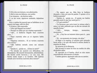 Diap 41
EL CRUCEEL CRUCE
Y él la veía con ternura, con admiración.
Y ella lo veía con dulzura, con cariño.
Y se cruzaron… sin decirse nada…
Y, ya sin verse, siguieron andando, dejándose
atrás…
Pero, a ambos les pareció que se hablaban en un
espacio sin lugar, sólo de ellos.
Y él decía y ella respondía:
–“¿Por qué llegaste tan tarde?”
–“Porque no sabía que me estabas esperando.”
–“¡Ah!... si hubieras llegado hace cuarenta
años…”
–“Hace cuarenta años yo ni siquiera había
nacido.”
–“Digamos entonces… Si yo tuviera cuarenta
años menos.”
–“¿Me habrías mirado como me miraste
ahora?”
–“Quizás sí… quizás no… ¿Cómo te miré?”
–“Tu mirada me acarició con delicadeza, sin
desnudarme. Me recorrió tiernamente, admirándome.
Me hiciste sentir hermosa y no una cosa. Me
hiciste sentir mujer y no hembra. ¿Me habrías
mirado así si tuvieras cuarenta años menos?”
DESDE BELLA VISTA DESDE BELLA VISTA
–“Es seguro que no. Más bien te hubiera
deseado y visto con ojos de pasión. Y quizás a ti te
hubiera gustado”
–“Quizás sí… quizás no… O quizás me habría
gustado sentir lo que hoy sentí por ti…”
–“¿Y qué sentiste?”
–“Lo hermoso que sería tener tu misma edad y
estar a tu lado sabiendo que un día me miraste de
aquella forma.”
–“¡Ah!... tiempo, tiempo… momentos,
momentos…”
–“Sí… y hoy fue un instante único para ti… para
mí.”
–“Sí… un momento sin tiempo, sin años.”
Al llegar a la esquina, el anciano giró mirando
hacia atrás y vio que ella hacía lo mismo desde la
esquina de abajo.
Se miraron en la distancia.
Ella levantó la mano he hizo un mohín de niña
diciéndole adiós.
Él, apoyado en el bastón, elevó su otra mano
respondiendo dulcemente el saludo.
Y ambos giraron, siguiendo cada uno su camino.
…oo0oo…
 