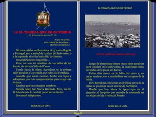 Diap 42
Mi casa estaba en Barcelona 1815, entre Bogotá
y Portugal, casi a mitad de cuadra, del lado oeste, o
a la izquierda si se iba hacia Río de Janeiro.
Geograficamente imposible…
Pero, así son los nombres de las calles de mi
barrio, de la vieja Villa del Cerro.
Yendo hacia la playa, Barcelona es la primer
calle paralela a la avenida que sube a la Fortaleza.
Avenida que nació camino, hecho con lajas y
adoquines, por los conquistadores para erigir ese
atalaya.
Camino que tuvo muchos nombres.
Siendo niños fue Nueva Granada. Pero, un día
la Intendencia lo cambió por el de un doctor.
Nos costó adaptarnos.
DESDE BELLA VISTA DESDE BELLA VISTA
Al que se queda,
se lo comen las hormigas…
(Refrán venezolano)
16 EL TRANVÍA QUE NO SE PERDIÓ
(U) (Presentación anterior Nº 10)
Cerro, calle Barcelona, año 1957
Luego de Barcelona vienen otras siete paralelas
para concluir en la calle Suiza, la cual funge como
la rambla de la playa del barrio.
Todas ellas nacen en la falda del cerro y, en
pocas cuadras, van a zambullirse en las aguas de la
bahía.
Pero Barcelona, haciendo un dribling cerca de la
orilla, se prolonga en un muelle de hormigón.
Muelle que hoy añora la época que en él
atracaba al barquito que cruzaba la ensenada en
sus viajes de ida y vuelta al Puerto.
EL TRANVÍA QUE NO SE PERDIÓ
 