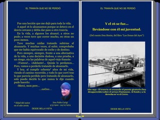 Diap 44
* Edad del autor
en el año 2009
EL TRANVÍA QUE NO SE PERDIÓ
Fue una lección que me dejó para toda la vida.
A aquel 16 lo alcanzamos porque se detuvo en el
desvío cercano y debía dar paso a otro tranvía.
En la vida, a algunos los alcancé, a otros no
pude; a veces tuve que correr mucho, en otras un
poco menos.
Tuve muchas caídas tratando subirme al
alcanzarlo. Y muchas veces, al subir, comprobaba
que me había equivocado de coche y de destino.
Pero siempre, siempre, frente a una alternativa
de la vida, a una decisión dudosa, a una prueba, a
un riesgo, oía las palabras de aquel viejo francés:
-¡Vamos!... ¡Adelante!... Quizás lo perdamos…
Pero, vamos a perderlo tratando de alcanzarlo.
Y hoy, al cumplir ochenta* años de mi vida,
viendo el camino recorrido, y todo lo que corrí tras
lo que parecía perdido pero tratando de alcanzarlo,
solo puedo decirle lo que nunca le dije cuando
pude hacerlo:
-Merci, mon pere…
…oo0oo…
DESDE BELLA VISTA DESDE BELLA VISTA
Don Pablo Carigi
3/3/1900 - 24/10/1974
Año 1931 - El tranvía 16 cruzando el puente giratorio (hoy
desaparecido) sobre el arroyo Pantanoso. Al fondo y a la
derecha se ve el Cerro.
Y el 16 se fue...
llevándose con él mi juventud.
(Del cuento Don Simón, del libro “Los Dones del Ayer”)
EL TRANVÍA QUE NO SE PERDIÓ
 
