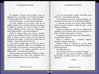 Diap 46
LA PRUDENTE DISTANCIALA PRUDENTE DISTANCIA
Un operario, llevando una mochila, cruza en
diagonal. Va a su trabajo. Ve el cuerpo. Se desvía.
No quiere saber de él. No quiere comprometerse.
Y sin mirarlo pasa… a una prudente distancia.
Un viejo, seguido de dos perros, sale de un
edificio a gozar de su metódica libertad. Los perros
le ladran al despojo. El viejo los llama. Y ellos
vuelven callados, serviles. Y los tres continúan su
paseo, ignorándolo… a prudente distancia.
Desde la esquina llega una anciana. Arrastra
tras de sí un escuálido carrito de mercado. Nota al
caído. Y apura su paso. Piensa si lo que lleva le
alcanzará para pagar. Y deja atrás aquel resto de
hombre… con una prudente distancia.
De la calle de abajo llega un señor de traje y
llevando un portafolio. Debe ser un oficinista. Al
ver al tirado en los escalones, mueve la cabeza. Se
siente superior. Y se aparta, poniendo con el
desgraciado… una prudente distancia.
Viene un grupo de estudiantes. Señalan al caído.
Hacen chanzas entre ellos. Pero, ninguno se le
acerca. No piensan que él una vez fue joven.
DESDE BELLA VISTA DESDE BELLA VISTA
Y se van, bromeando, riendo, colocando entre
ellos y él… una prudente distancia.
Una muchacha atraviesa la plaza jugando con
su madre. Se encuentra con la decadente imagen.
Y, tapando un grito en su boca, retorna rápido
junto a la vieja. Y ambas lo dejan de lado... a una
prudente distancia.
Llega el mendigo que les da de su comida a las
palomas. Ve al hombre caído. Se le aproxima. Lo
mira. Y lo deja, retornando a su banco.
Es quien ha estado más cerca, pero manteniendo…
una prudente distancia.
Suena el teléfono. Voy a atenderlo. Alguien
pregunta. Alguien responde.
Cuando vuelvo al ventanal ya no hay nadie
caído en los escalones. Ha desaparecido hasta el
resto de pancarta.
El sol ilumina todo.
Voy a lavarme la cara. No me miro al espejo.
Después de todo, desde el balcón, viendo, sin
hacer nada, también puse con él… una prudente
distancia.
…oo0oo…
 