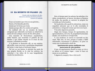 Diap 47
HA MUERTO UN PÁJARO
Érase un hombre que vivía en una glorieta…
Bueno, él la llamaba glorieta.
Quizás por la forma que tenía.
Quizás porque allí, él se sentía en la gloria.
En realidad sólo era un mirador de forma
octogonal que sobresalía casi hasta su mitad de la
azotea de una antigua casona de dos altos pisos,
Una mansión de dieciochesca arquitectura,
estilo francés, que mostraba el poderío de sus
dueños y que estaba situada en el cruce de dos
serenas y arboladas avenidas.
Y la glorieta se destacaba allí, en esa esquina,
allá arriba, como una torre, queriéndose desprender
del techo y volar hacia el horizonte lejano.
Tal vez, en sus inicios, la glorieta fue parte de
una pérgola florida en la cual los señores, las
señoritas y los niños de la casa languidecían
viendo los anocheceres.
DESDE BELLA VISTA DESDE BELLA VISTA
Pero, el tiempo pasó, los señores, las señoritas y los
niños, envejecieron, se fueron, los pisos se llenaron
de moho, las paredes se cayeron, la pérgola fue
corroída por la herrumbre.
De la glorieta sólo quedó la estructura, como un
esqueleto añorante que en lo alto recordaba el
armonioso y octogonal cuerpo que tuvo en el ayer.
Y los años siguieron pasando.
Llegó otro tiempo, tiempo de oportunistas, de
aprovechadores, de la ley de propiedad horizontal;
donde, con escaleras se arregla todo.
Y, con escaleras, la casona se convirtió en dos
casas. Más aún, en tres; porque el audaz y hábil
reformador reconstruyó la glorieta y la puso en
venta con el eufemístico título de:
Apartamento mono ambiente con
panorama de 360 grados.
O sea, un apartamento donde se come, se vive y
se defeca en el mismo lugar… como lo hace un
mono en su ambiente.
Y alguien lo compró y fue a vivir en él.
18 HA MUERTO UN PÁJARO (U)
Cuanto más nos alejamos de algo,
más cerca estamos de donde partimos...
la tierra es redonda.
 