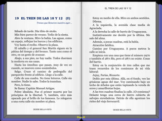 Diap 49
Sábado de tarde. Día tibio de otoño.
Más bien parece de verano. Tedio de la siesta.
Abro la ventana. Miro la bahía. Las aguas, como
un espejo, reflejan los barcos y los edificios.
Voy hasta el recibo. Observo la plaza.
El caballo y el general San Martín siguen en la
pátina del tiempo y del bronce. Tanto uno como el
otro, en un gesto de avanzar.
Abajo, a sus pies, no hay nadie. Todos duermen
la modorra en sus casas.
Hasta los ómnibus que pasan, muy de vez en
cuando, se mueven como sonámbulos.
Salgo. Cruzo el camino de pedregullo del
parquecito frente al edificio. Llego a la calle.
Calle de una cuadra. No tiene letreros. Calle sin
nombre. Nadie lo sabe. Todos la transitan.
Pero, lo tiene.
Se llama: Capitán Manuel Artigas.
Pobre idealista. Fue el primer muerto por los
principios de la libertad. Y, también, otro más
opacado por el brillo de los famosos. Lo relegaron
a una corta calle sin nombre ni placa.
DESDE BELLA VISTA DESDE BELLA VISTA
Estoy en medio de ella. Miro en ambos sentidos.
Dilema.
A la izquierda, la avenida clase media de
Agraciada.
A la derecha la calle de barrio de Uruguayana.
Instintivamente me decido por la última. Me
sale del alma.
Además, a pocas cuadras, está la bahía.
Atracción fatídica.
Camino por Uruguayana. A pocos metros la
calle se inicia.
Empieza con una casa que tiene el número 2970
y también el 2871 Bis, pero el 2871 no existe. Cosas
del barrio.
Estoy en la conjunción de tres calles que me
traen recuerdos de los comienzos de mi vida
laboral:
Jujuy, Farías, Ricaurte.
Doblo por esta última. Allá, en el fondo, veo las
grisáceas aguas del mar. Voy caminando bajo un
techo de árboles que están tapizando la vereda de
ocres y amarillentas hojas.
A las tres cuadras finaliza la calle. ¿O comienza?
Delante tengo una cerca de hierro cubierta de
salvajes enredaderas. Detrás de ella agonizan los
rieles del viejo ferrocarril.
EL TREN DE LAS 18 Y 12
Trenes que llenaron nuestro ayer…
19 EL TREN DE LAS 18 Y 12 (U)
 