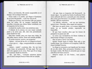 Diap 50
Miro a mi derecha. Me siento suspendido en el
tiempo. Es la antigua Estación.
Temo subir a su andén, que llegue el fantasma
de un tren del pasado… y que me vaya en él.
Doblo por Cívicos, una estrecha calle que parece
pisar los rieles. En su margen izquierda hay
sencillas viviendas que deben haber temblado con
el traqueteo de los trenes.
A mitad de cuadra existe una antañona casa.
Y delante de la misma veo una mujer sentada
junto a la cerca que, allí, está rota permitiendo
pasar desde las vías.
Está bien vestida, pero con ropa muy viejas. Es
aún bella, mayor, canosa. Tiene una mirada perdida.
El verme acercar, sonríe y me pregunta:
–Señor… ¿el tren de las 18 y 12, llegará en hora?
–Creo que sí… –digo, comprendiendo su estado
mental.
–Señor… ¿sabe? –continúa ella– En ese tren
viene Juan, mi prometido. Él baja aquí. Por eso
abrí este agujero en la cerca. Para que él no tenga
que caminar desde la estación.
–Ah… qué bien… –comento mientras pienso
que el amor siempre busca el bien del ser amado.
DESDE BELLA VISTA DESDE BELLA VISTA
–Es que Juan es inspector del ferrocarril. –la
mujer sigue– ¡Le queda tan lindo el uniforme! Si lo
viera saltando del tren y pasando por esta entrada.
Hoy viene para llevarme a su pueblo y conocer a su
familia. Allí nos casaremos.
–La felicito, señorita… –mi voz me traiciona,
quiero irme– Disculpe, debo seguir mi camino.
Ella hace un gesto triste y yo avanzo dejándola
atrás, en su mundo propio, esperando un
imposible.
Sé que hace muchos años que los trenes de
pasajeros no pasan por allí.
La cerca con enredaderas de flores violetas se
interrumpe al llegar a la esquina.
Hay un paso a nivel. Una barrera.
Quedo viendo hacia la bahía. Está solo a una
cuadra larga. Leo el letrero en la esquina: Calle Dr.
Juan Carbajal Victoria.
La chapa se encuentra casi tapada por las ramas
de un alto árbol. Éste permanece frondoso y con
las hojas verdes. Me llama la atención que su copa
esté llena de frutos oscuros
Observo mejor, no son frutos… ¡son pájaros
negros!
EL TREN DE LAS 18 Y 12EL TREN DE LAS 18 Y 12
 