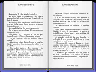 Diap 51
Hay cientos de ellos. Y todos inmóviles.
De pronto suena un cercano pito. Y los pájaros
salen en bandada volando hacia el depósito al otro
lado de las vías.
Pero, como si los mandase un invisible director,
retornan de la misma forma a ocupar su mismo
lugar en la copa.
Cerca del árbol hay dos hombres sentados.
Me les acerco, aún asombrado del comportamiento
de aquellas aves.
–Perdonen… – y pregunto al que no está
tomando mate– ¿Cómo se llaman esos pájaros?
–No sé. –contesta– Sólo les decimos “pájaros
negros”.
–Vimos que estuvo hablando con la loca Luz
María –interviene el otro, sacando los labios de la
bombilla.
–Sí… pobre mujer… –les comento– Me
preguntó si el tren de las 18 y 12 llegaba en hora.
–Era en el que venía Juan. Un inspector muy
mujeriego, él. –sigue el hombre– Fue hace muchos
años, cuando pasaban muchos ferrocarriles con
mucha gente y mucha mercancía.
DESDE BELLA VISTA DESDE BELLA VISTA
–Aquellos tiempos. –murmuro añorante– ¿Y
que sucedió?
–Luz era una muchacha muy linda y buena. –
responde– Juan la deseaba. Y la enamoró. Pero, en
aquellos tiempos, las novias no adelantaban
ninguna entrega…
Los tres sonreímos con picardía. Los tiempos
cambian.
–Juan era un veterano en esas cosas. –continúa,
dándole el mate al compañero– La convenció
jurándole que le haría conocer a su familia y allí
contraerían matrimonio.
–Y cuando consiguió lo que buscaba, –
sentenció el otro– nunca más bajó en la cerca
cortada… ni se le vio la cara.
–Ella enloqueció. –completó el primero– Desde
entonces fue a sentarse allí con el vestido que iba a
llevar en ese viaje. De noche la hacen entrar a la
casa diciéndole que él vendrá en el tren de
mañana, el tren de las 18 y 12.
–Un mañana que será como el de hoy, como el
de ayer. –reflexioné– Los trenes se fueron
llevándose nuestros años de niñez… de juventud…
y ya no volverán.
EL TREN DE LAS 18 Y 12EL TREN DE LAS 18 Y 12
 